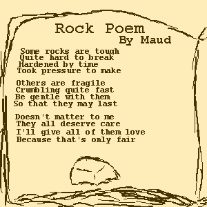 Rock Poem by Maud. 
    Some rocks are tough, Quite hard to break, Hardened by time, Took pressure to make. 
    Others are fragile, Crumbling quite fast, Be gentle with them, So that they may last. 
    Doesn't matter to me, They all deserve care, I'll give all of them love, Because that's only fair.