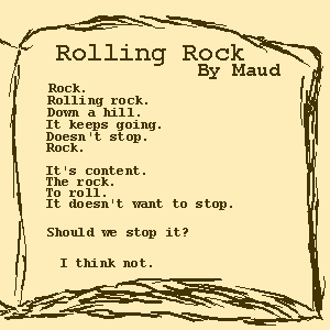 Rock Poem by Maud. 
    Rock. Rolling rock. Down a hill. It keeps going. Doesn't stop. Rock.
    It's content. The rock. To roll. It doesn't want to stop.
    Should we stop it? I think not.